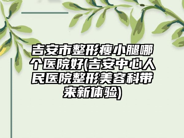 吉安市整形瘦小腿哪个医院好(吉安中心人民医院整形美容科带来新体验)