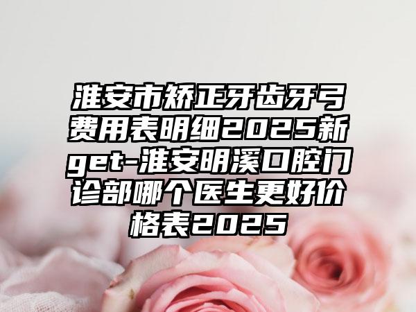 淮安市矫正牙齿牙弓费用表明细2025新get-淮安明溪口腔门诊部哪个医生更好价格表2025