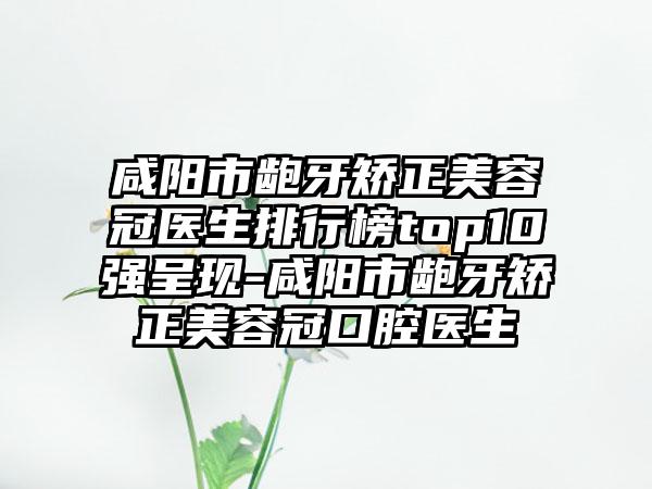 咸阳市龅牙矫正美容冠医生排行榜top10强呈现-咸阳市龅牙矫正美容冠口腔医生