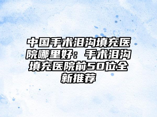 中国手术泪沟填充医院哪里好：手术泪沟填充医院前50位全新推荐