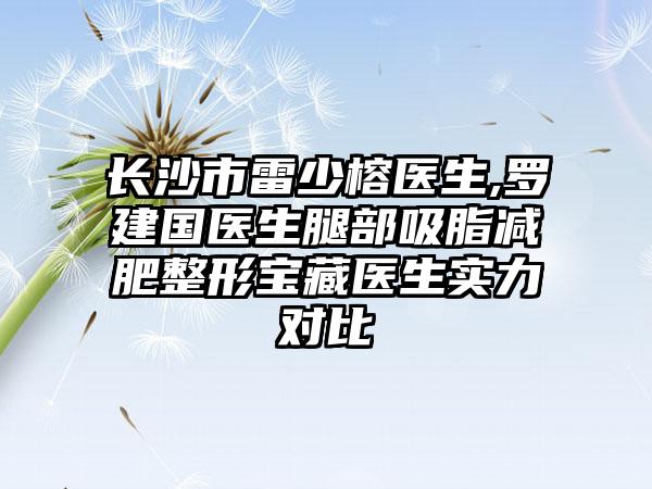 长沙市雷少榕医生,罗建国医生腿部吸脂减肥整形宝藏医生实力对比