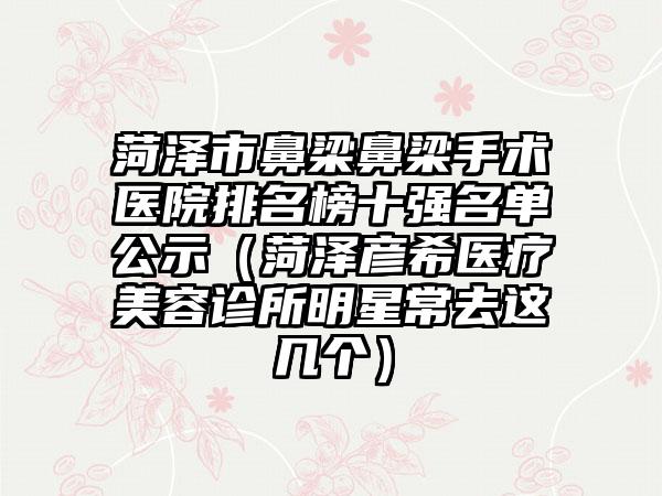 菏泽市鼻梁鼻梁手术医院排名榜十强名单公示（菏泽彦希医疗美容诊所明星常去这几个）