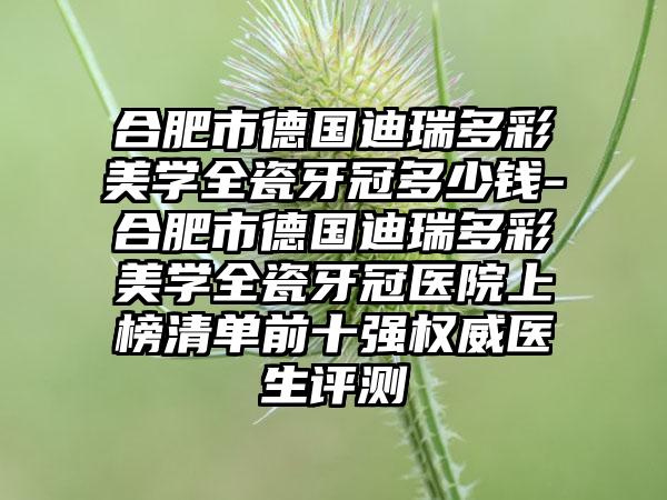 合肥市德国迪瑞多彩美学全瓷牙冠多少钱-合肥市德国迪瑞多彩美学全瓷牙冠医院上榜清单前十强权威医生评测