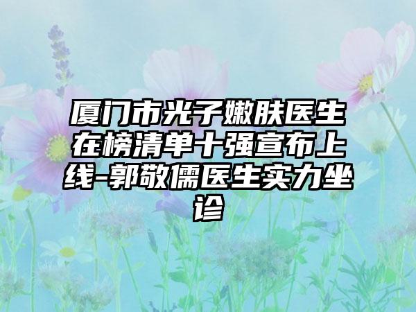 厦门市光子嫩肤医生在榜清单十强宣布上线-郭敬儒医生实力坐诊