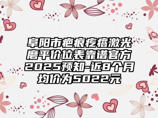 阜阳市疤痕疙瘩激光磨平价位表靠谱官方2025预知-近8个月均价为5022元