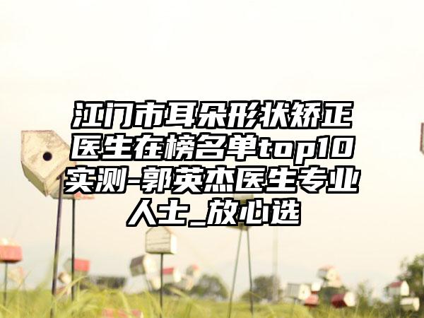 江门市耳朵形状矫正医生在榜名单top10实测-郭英杰医生专业人士_放心选