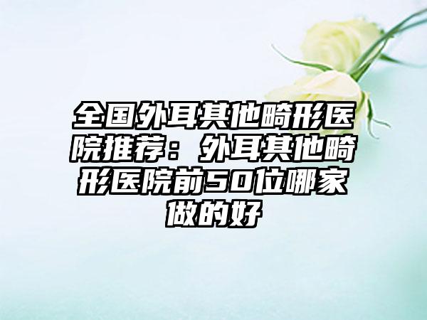 全国外耳其他畸形医院推荐：外耳其他畸形医院前50位哪家做的好
