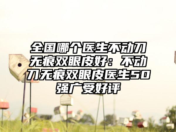 全国哪个医生不动刀无痕双眼皮好：不动刀无痕双眼皮医生50强广受好评