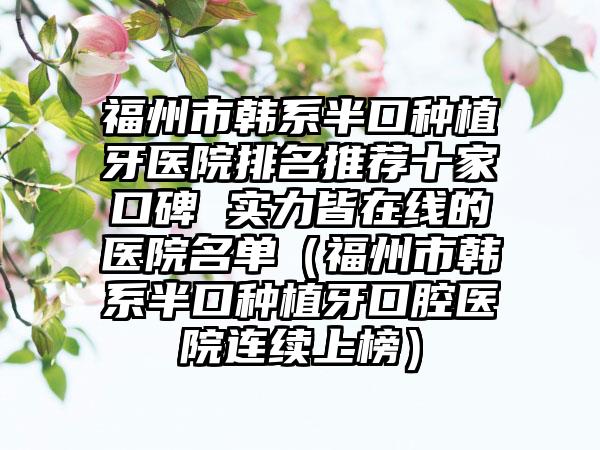 福州市韩系半口种植牙医院排名推荐十家口碑 实力皆在线的医院名单（福州市韩系半口种植牙口腔医院连续上榜）