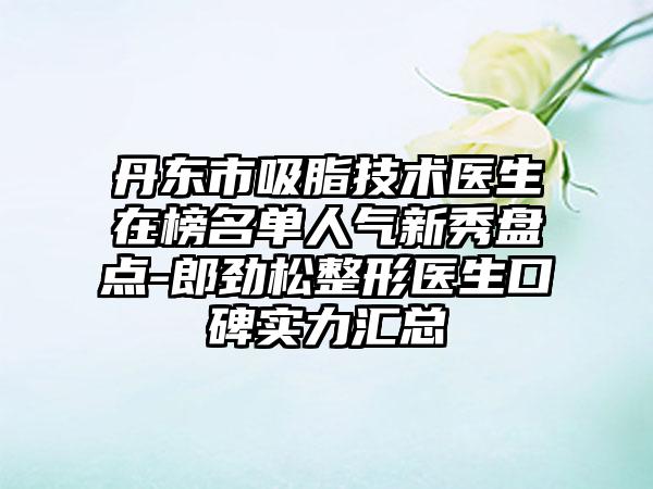 丹东市吸脂技术医生在榜名单人气新秀盘点-郎劲松整形医生口碑实力汇总