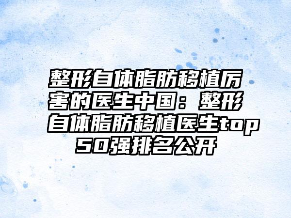 整形自体脂肪移植厉害的医生中国：整形自体脂肪移植医生top50强排名公开