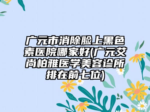 广元市消除脸上黑色素医院哪家好(广元艾尚柏雅医学美容诊所排在前七位)