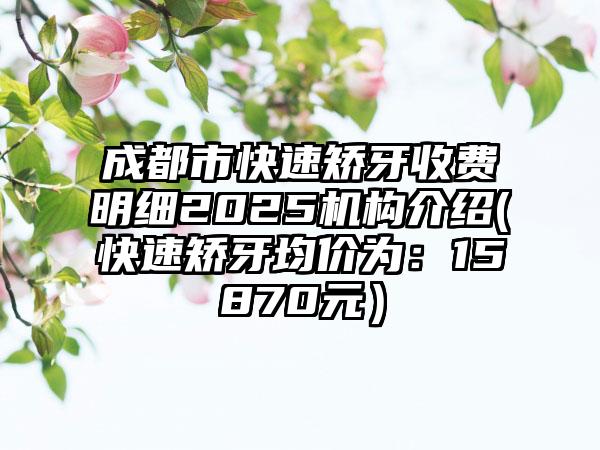 成都市快速矫牙收费明细2025机构介绍(快速矫牙均价为：15870元）