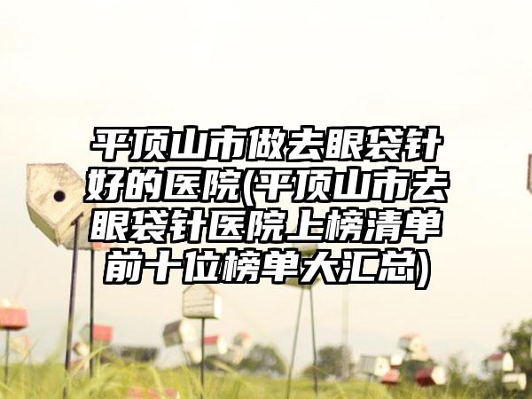 平顶山市做去眼袋针好的医院(平顶山市去眼袋针医院上榜清单前十位榜单大汇总)
