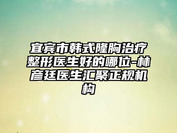宜宾市韩式隆胸治疗整形医生好的哪位-林彦廷医生汇聚正规机构