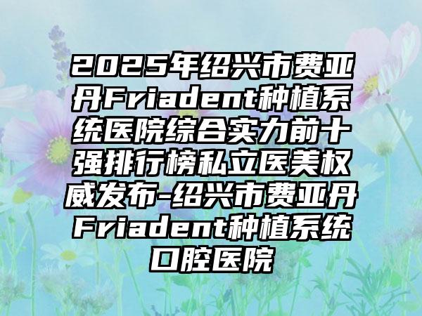 2025年绍兴市费亚丹Friadent种植系统医院综合实力前十强排行榜私立医美权威发布-绍兴市费亚丹Friadent种植系统口腔医院