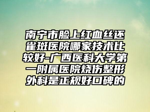 南宁市脸上红血丝还雀斑医院哪家技术比较好-广西医科大学第一附属医院烧伤整形外科是正规好口碑的