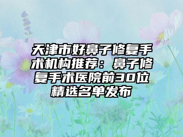 天津市好鼻子修复手术机构推荐：鼻子修复手术医院前30位精选名单发布