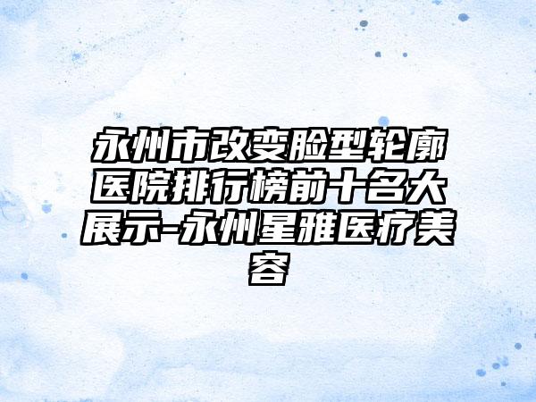 永州市改变脸型轮廓医院排行榜前十名大展示-永州星雅医疗美容