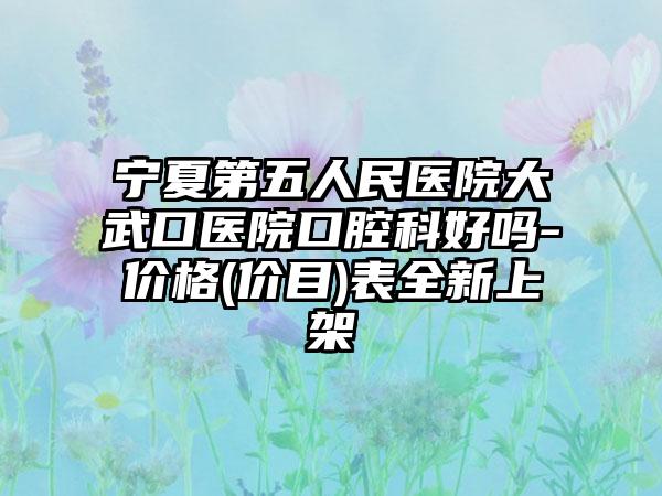 宁夏第五人民医院大武口医院口腔科好吗-价格(价目)表全新上架