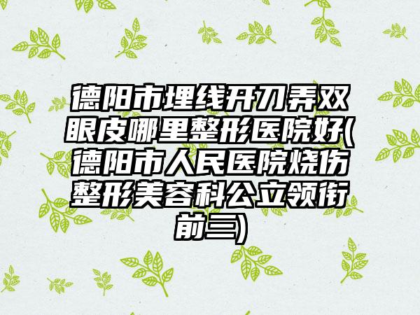 德阳市埋线开刀弄双眼皮哪里整形医院好(德阳市人民医院烧伤整形美容科公立领衔前三)