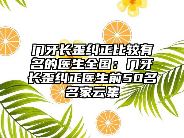 门牙长歪纠正比较有名的医生全国：门牙长歪纠正医生前50名名家云集