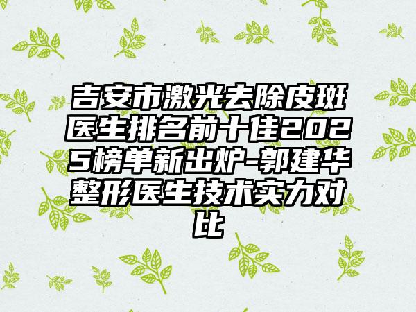 吉安市激光去除皮斑医生排名前十佳2025榜单新出炉-郭建华整形医生技术实力对比