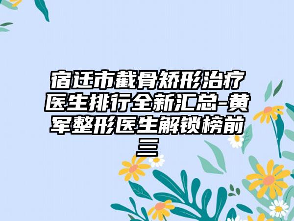 宿迁市截骨矫形治疗医生排行全新汇总-黄军整形医生解锁榜前三