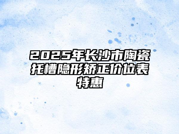2025年长沙市陶瓷托槽隐形矫正价位表特惠
