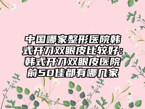 中国哪家整形医院韩式开刀双眼皮比较好：韩式开刀双眼皮医院前50佳都有哪几家