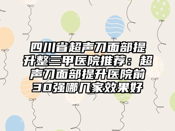 四川省超声刀面部提升整三甲医院推荐：超声刀面部提升医院前30强哪几家效果好
