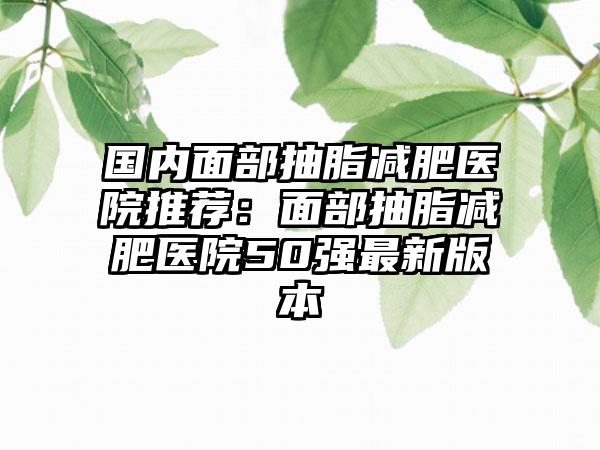 国内面部抽脂减肥医院推荐：面部抽脂减肥医院50强最新版本