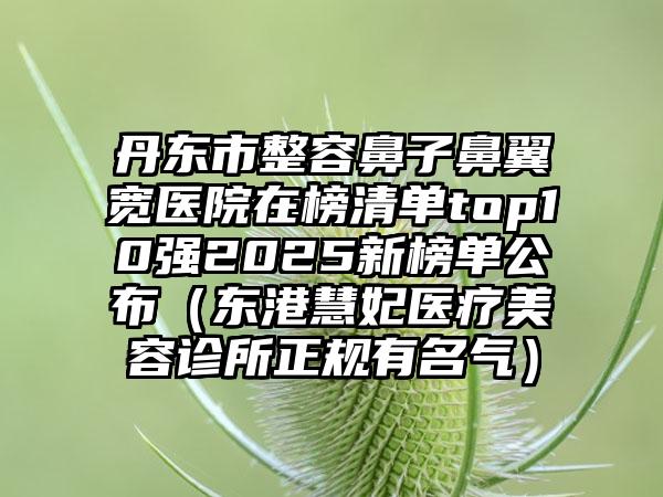 丹东市整容鼻子鼻翼宽医院在榜清单top10强2025新榜单公布（东港慧妃医疗美容诊所正规有名气）