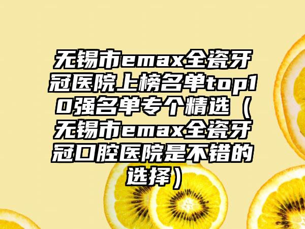 无锡市emax全瓷牙冠医院上榜名单top10强名单专个精选（无锡市emax全瓷牙冠口腔医院是不错的选择）