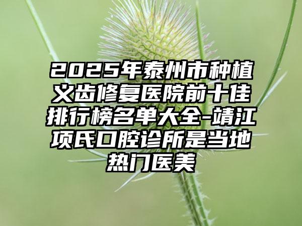 2025年泰州市种植义齿修复医院前十佳排行榜名单大全-靖江项氏口腔诊所是当地热门医美