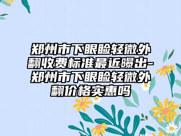 郑州市下眼睑轻微外翻收费标准最近曝出-郑州市下眼睑轻微外翻价格实惠吗