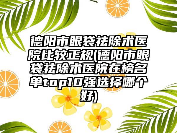 德阳市眼袋祛除术医院比较正规(德阳市眼袋祛除术医院在榜名单top10强选择哪个好)
