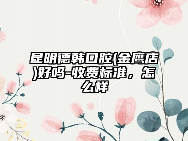 昆明德韩口腔(金鹰店)好吗-收费标准，怎么样