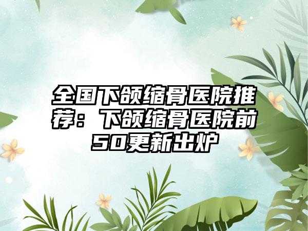 全国下颌缩骨医院推荐：下颌缩骨医院前50更新出炉