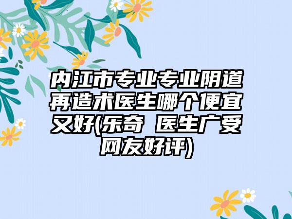 内江市专业专业阴道再造术医生哪个便宜又好(乐奇‌医生广受网友好评)