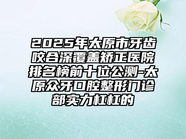 2025年太原市牙齿咬合深覆盖矫正医院排名榜前十位公测-太原众牙口腔整形门诊部实力杠杠的