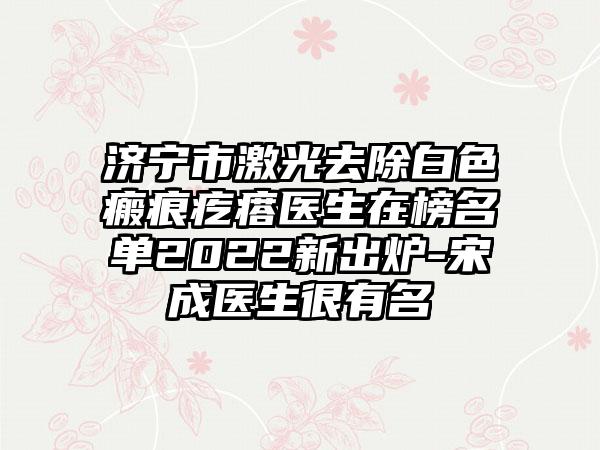 济宁市激光去除白色瘢痕疙瘩医生在榜名单2022新出炉-宋成医生很有名