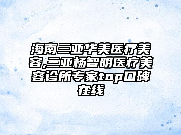 海南三亚华美医疗美容,三亚杨智明医疗美容诊所专家top口碑在线