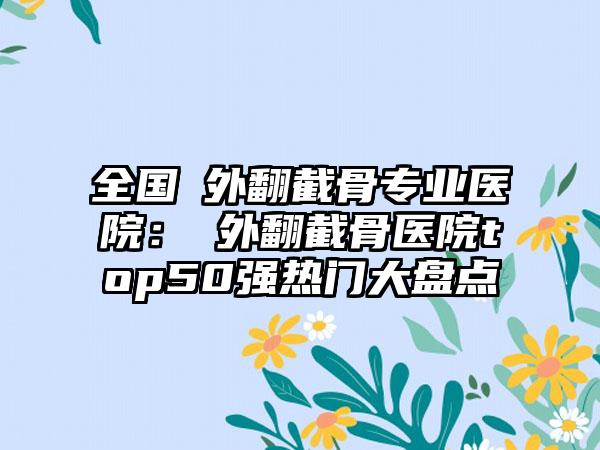 全国踇外翻截骨专业医院：踇外翻截骨医院top50强热门大盘点