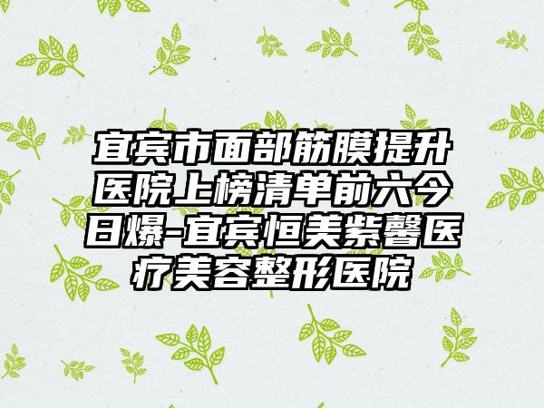 宜宾市面部筋膜提升医院上榜清单前六今日爆-宜宾恒美紫馨医疗美容整形医院
