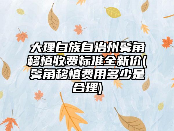 大理白族自治州鬓角移植收费标准全新价(鬓角移植费用多少是合理)