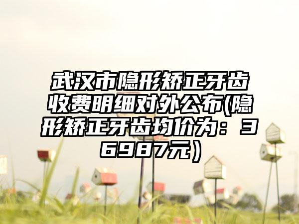 武汉市隐形矫正牙齿收费明细对外公布(隐形矫正牙齿均价为：36987元）