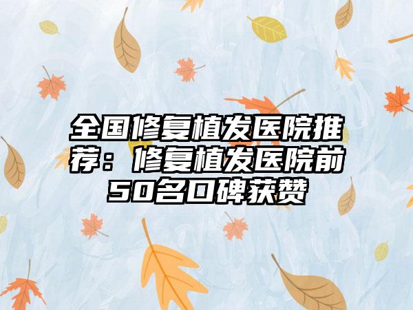 全国修复植发医院推荐：修复植发医院前50名口碑获赞