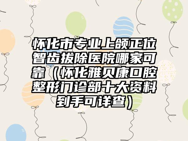 怀化市专业上颌正位智齿拔除医院哪家可靠（怀化雅贝康口腔整形门诊部十大资料到手可详查）