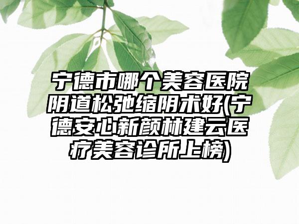 宁德市哪个美容医院阴道松弛缩阴术好(宁德安心新颜林建云医疗美容诊所上榜)